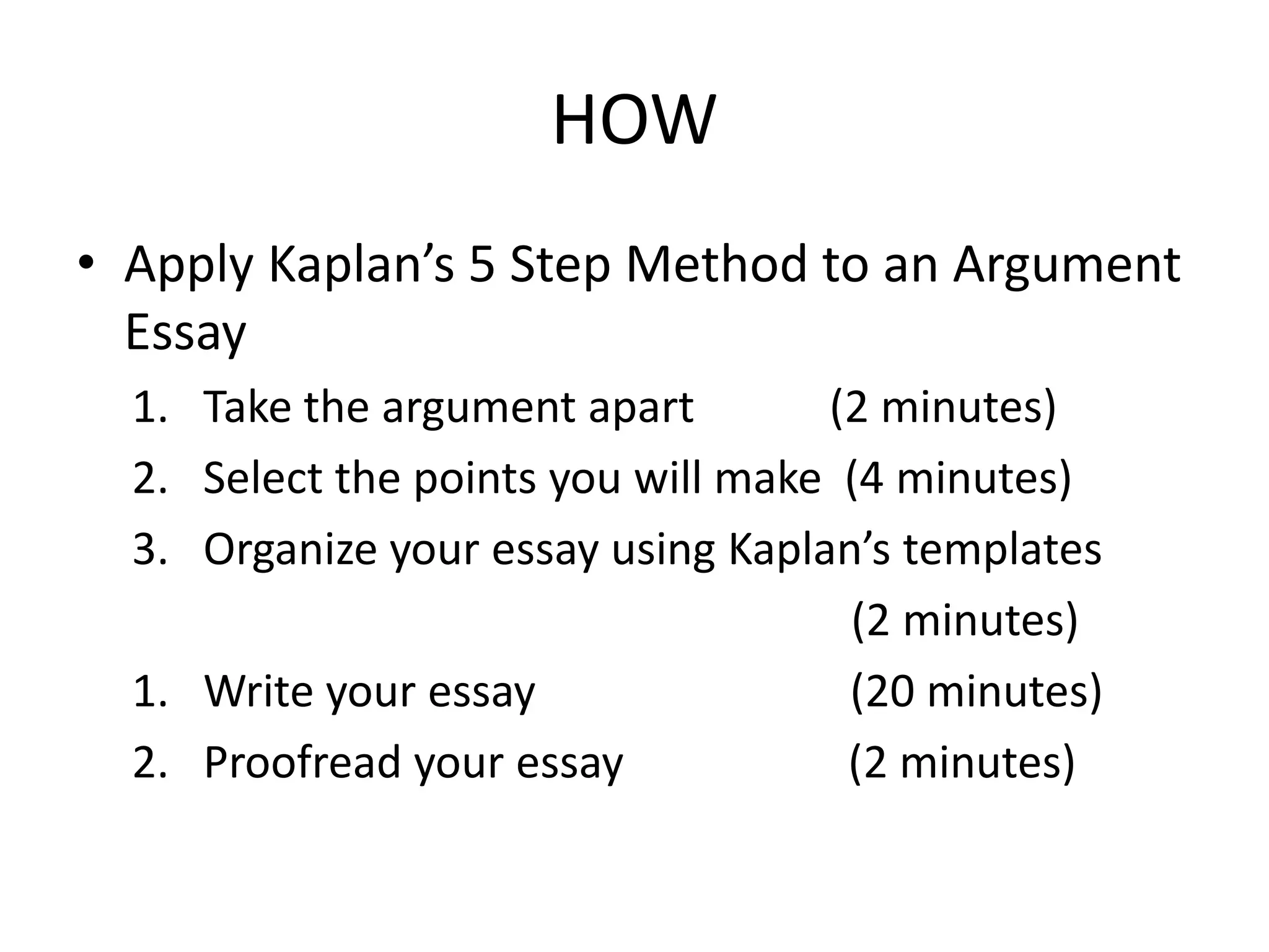HOW
• Apply Kaplan’s 5 Step Method to an Argument
Essay
1. Take the argument apart (2 minutes)
2. Select the points you will make (4 minutes)
3. Organize your essay using Kaplan’s templates
(2 minutes)
1. Write your essay (20 minutes)
2. Proofread your essay (2 minutes)
 