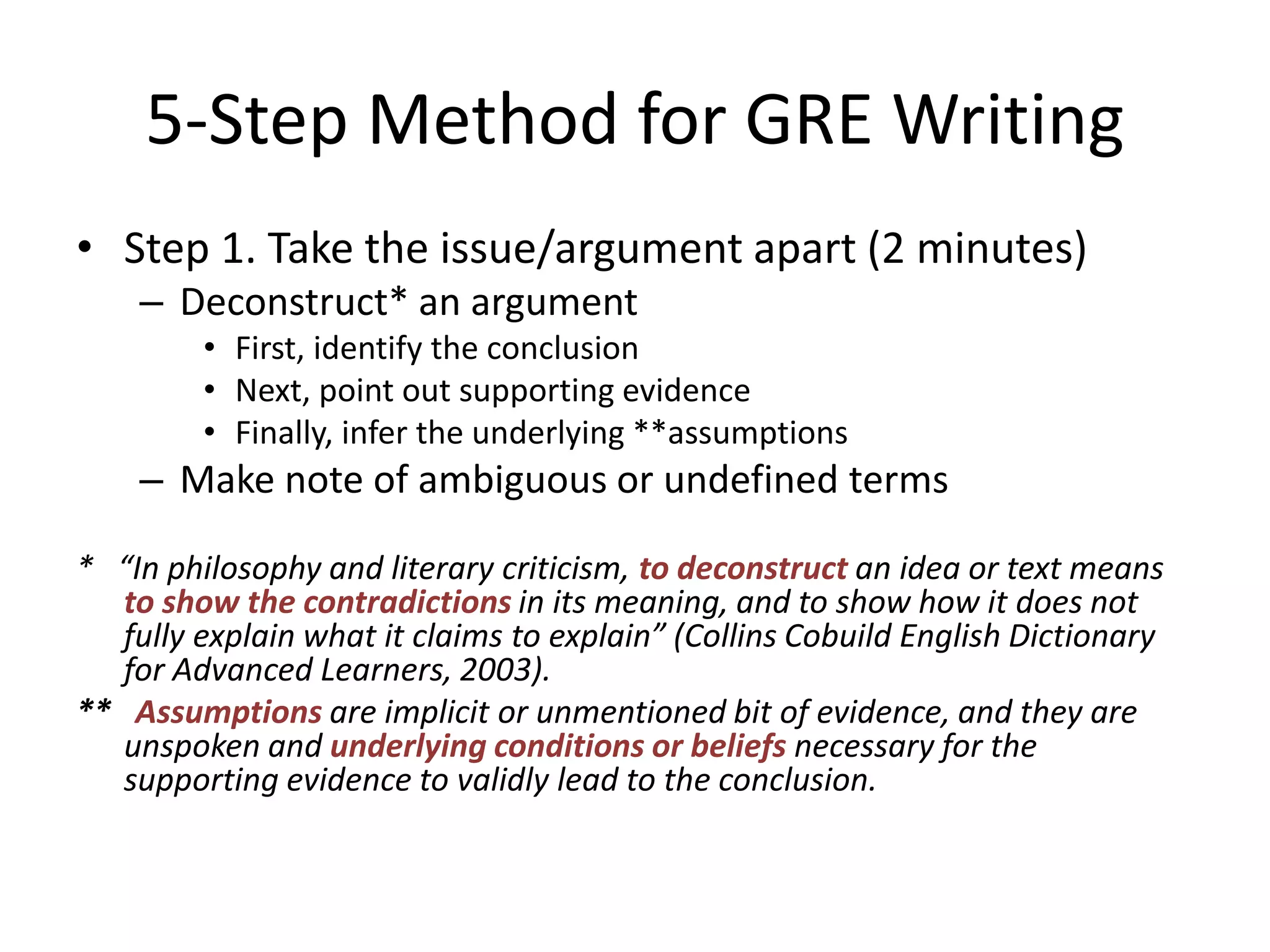 5-Step Method for GRE Writing
• Step 1. Take the issue/argument apart (2 minutes)
– Deconstruct* an argument
• First, identify the conclusion
• Next, point out supporting evidence
• Finally, infer the underlying **assumptions
– Make note of ambiguous or undefined terms
* “In philosophy and literary criticism, to deconstruct an idea or text means
to show the contradictions in its meaning, and to show how it does not
fully explain what it claims to explain” (Collins Cobuild English Dictionary
for Advanced Learners, 2003).
** Assumptions are implicit or unmentioned bit of evidence, and they are
unspoken and underlying conditions or beliefs necessary for the
supporting evidence to validly lead to the conclusion.
 