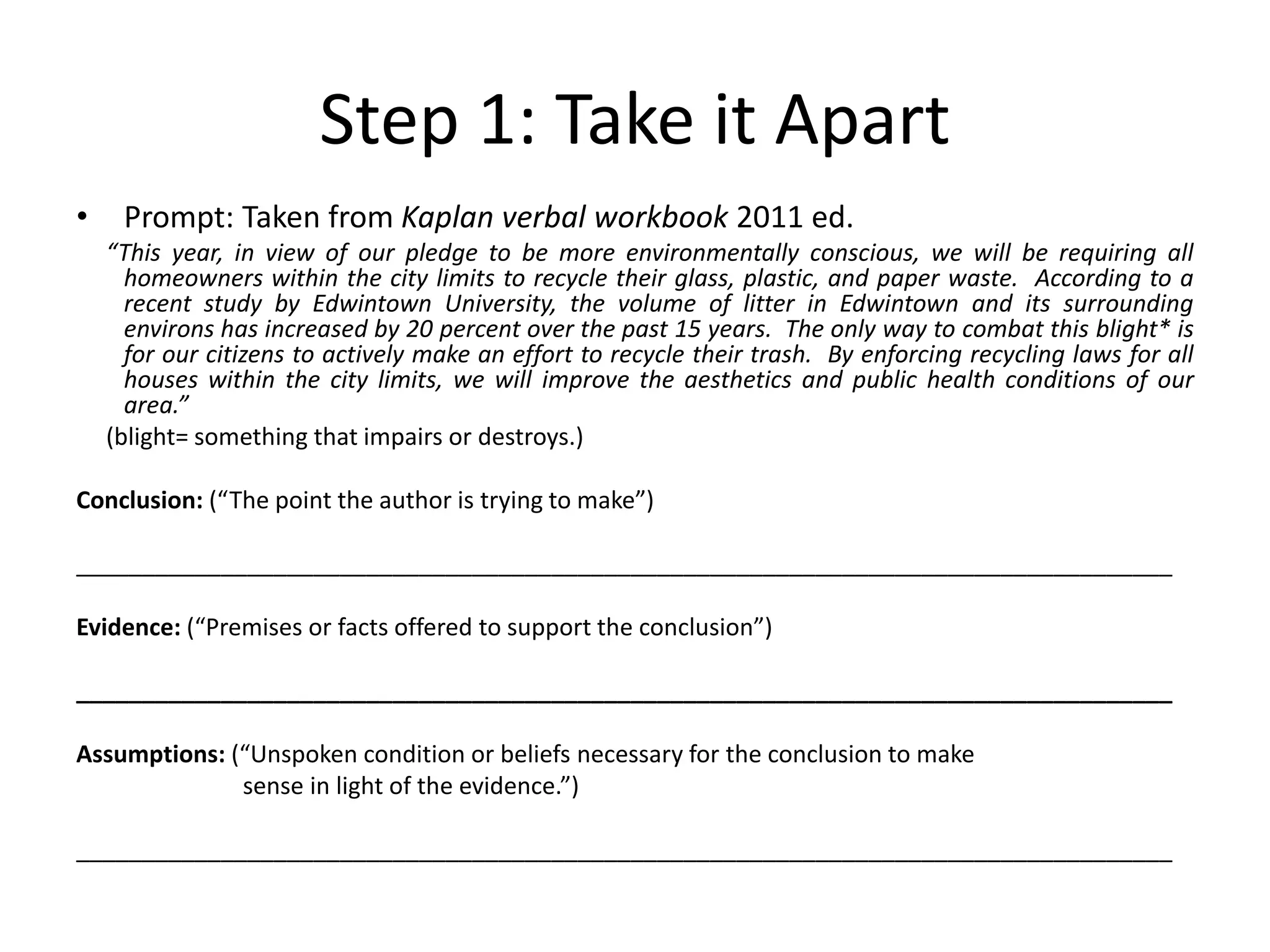 Step 1: Take it Apart
• Prompt: Taken from Kaplan verbal workbook 2011 ed.
“This year, in view of our pledge to be more environmentally conscious, we will be requiring all
homeowners within the city limits to recycle their glass, plastic, and paper waste. According to a
recent study by Edwintown University, the volume of litter in Edwintown and its surrounding
environs has increased by 20 percent over the past 15 years. The only way to combat this blight* is
for our citizens to actively make an effort to recycle their trash. By enforcing recycling laws for all
houses within the city limits, we will improve the aesthetics and public health conditions of our
area.”
(blight= something that impairs or destroys.)
Conclusion: (“The point the author is trying to make”)
___________________________________________________________________________________
Evidence: (“Premises or facts offered to support the conclusion”)
___________________________________________________________________________________
Assumptions: (“Unspoken condition or beliefs necessary for the conclusion to make
sense in light of the evidence.”)
___________________________________________________________________________________
 