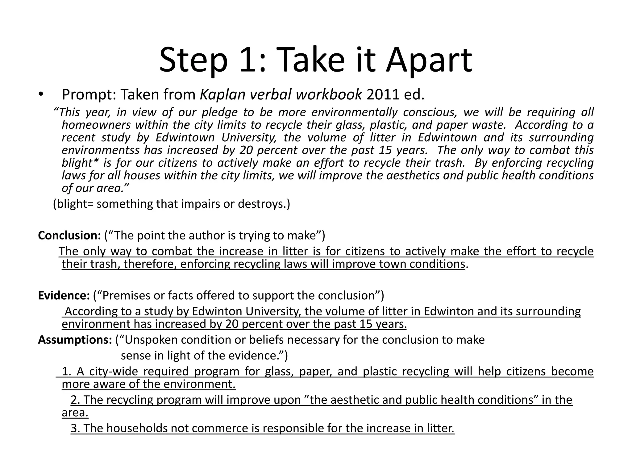 Step 1: Take it Apart
• Prompt: Taken from Kaplan verbal workbook 2011 ed.
“This year, in view of our pledge to be more environmentally conscious, we will be requiring all
homeowners within the city limits to recycle their glass, plastic, and paper waste. According to a
recent study by Edwintown University, the volume of litter in Edwintown and its surrounding
environmentss has increased by 20 percent over the past 15 years. The only way to combat this
blight* is for our citizens to actively make an effort to recycle their trash. By enforcing recycling
laws for all houses within the city limits, we will improve the aesthetics and public health conditions
of our area.”
(blight= something that impairs or destroys.)
Conclusion: (“The point the author is trying to make”)
The only way to combat the increase in litter is for citizens to actively make the effort to recycle
their trash, therefore, enforcing recycling laws will improve town conditions.
Evidence: (“Premises or facts offered to support the conclusion”)
According to a study by Edwinton University, the volume of litter in Edwinton and its surrounding
environment has increased by 20 percent over the past 15 years.
Assumptions: (“Unspoken condition or beliefs necessary for the conclusion to make
sense in light of the evidence.”)
1. A city-wide required program for glass, paper, and plastic recycling will help citizens become
more aware of the environment.
2. The recycling program will improve upon ”the aesthetic and public health conditions” in the
area.
3. The households not commerce is responsible for the increase in litter.
 