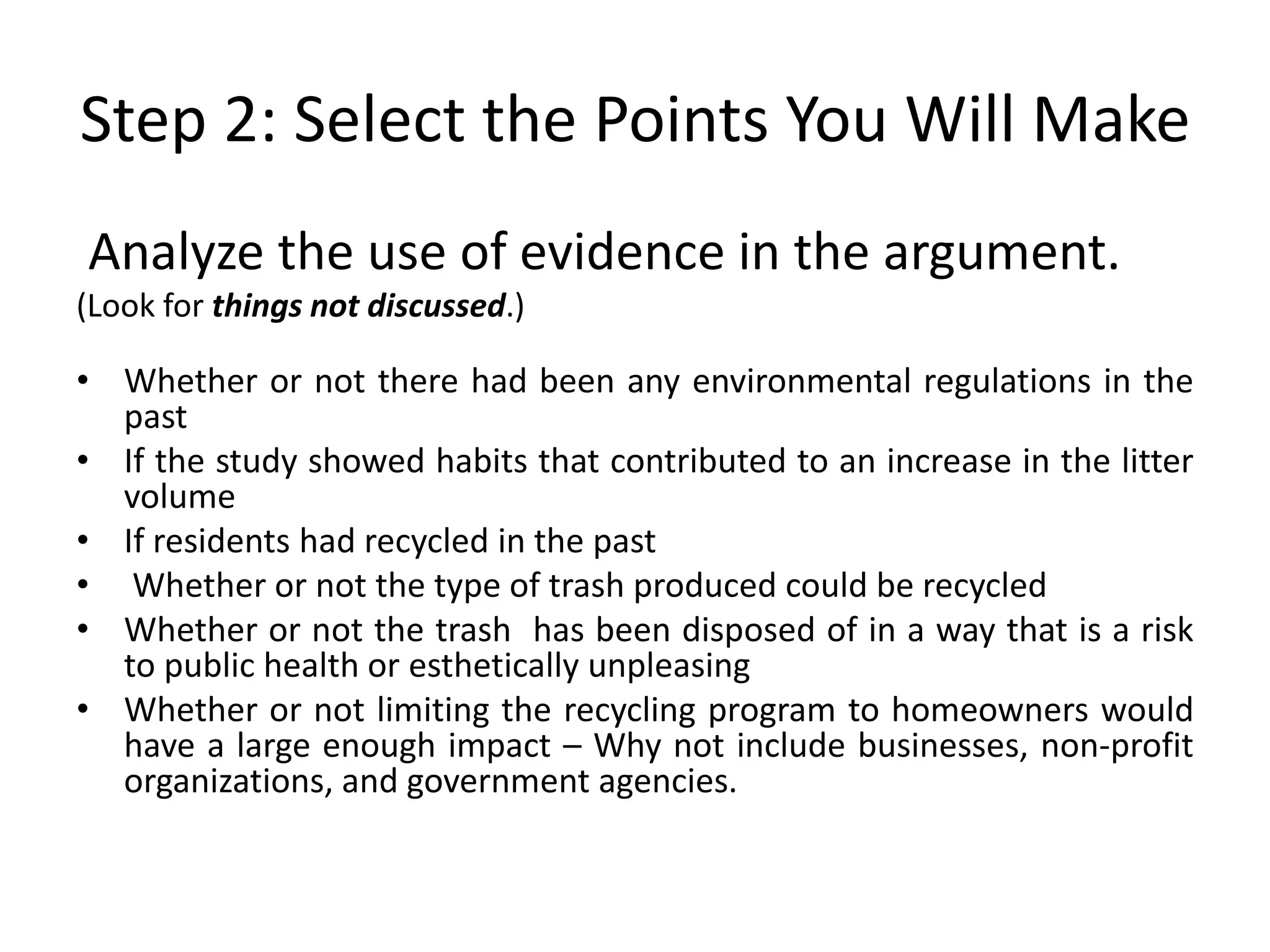Step 2: Select the Points You Will Make
Analyze the use of evidence in the argument.
(Look for things not discussed.)
• Whether or not there had been any environmental regulations in the
past
• If the study showed habits that contributed to an increase in the litter
volume
• If residents had recycled in the past
• Whether or not the type of trash produced could be recycled
• Whether or not the trash has been disposed of in a way that is a risk
to public health or esthetically unpleasing
• Whether or not limiting the recycling program to homeowners would
have a large enough impact – Why not include businesses, non-profit
organizations, and government agencies.
 