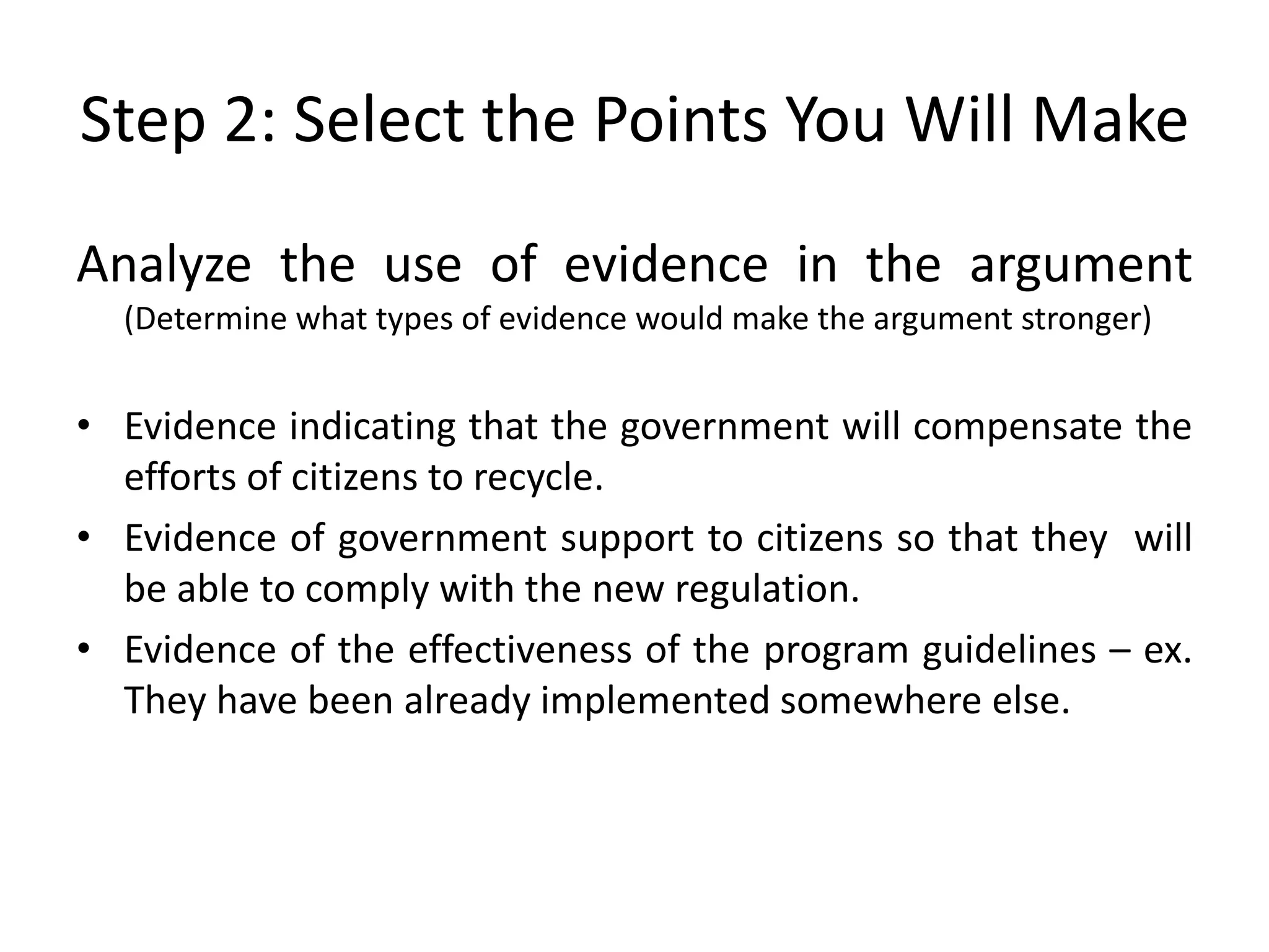 Step 2: Select the Points You Will Make
Analyze the use of evidence in the argument
(Determine what types of evidence would make the argument stronger)
• Evidence indicating that the government will compensate the
efforts of citizens to recycle.
• Evidence of government support to citizens so that they will
be able to comply with the new regulation.
• Evidence of the effectiveness of the program guidelines – ex.
They have been already implemented somewhere else.
 