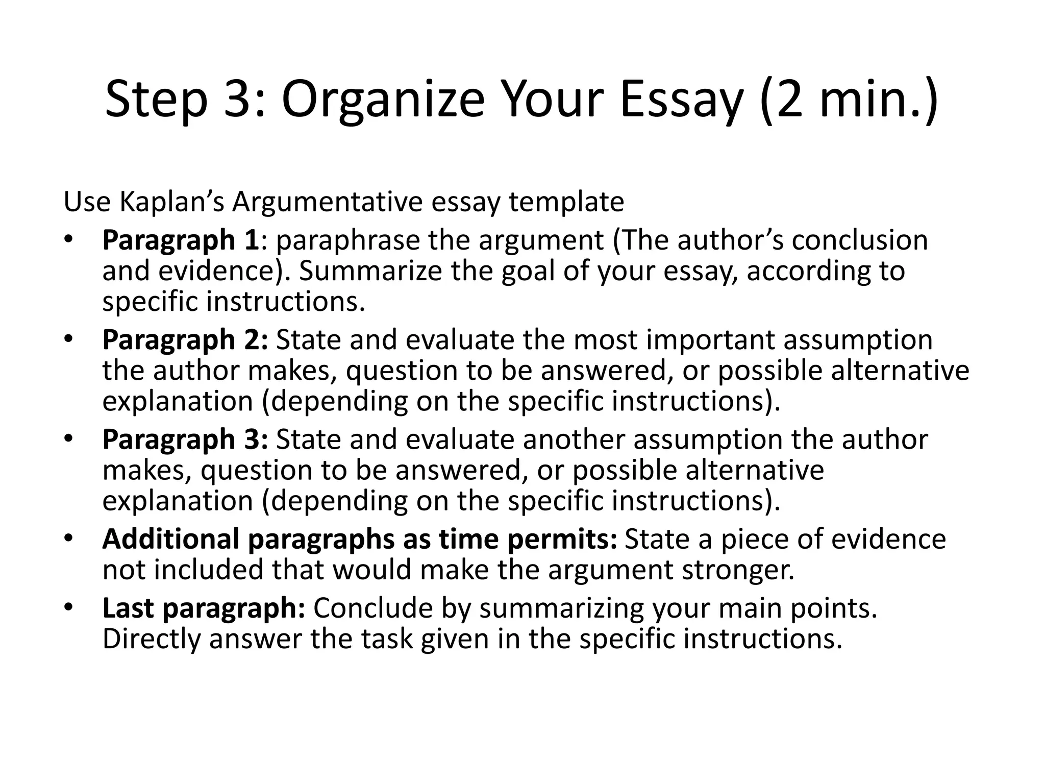 Step 3: Organize Your Essay (2 min.)
Use Kaplan’s Argumentative essay template
• Paragraph 1: paraphrase the argument (The author’s conclusion
and evidence). Summarize the goal of your essay, according to
specific instructions.
• Paragraph 2: State and evaluate the most important assumption
the author makes, question to be answered, or possible alternative
explanation (depending on the specific instructions).
• Paragraph 3: State and evaluate another assumption the author
makes, question to be answered, or possible alternative
explanation (depending on the specific instructions).
• Additional paragraphs as time permits: State a piece of evidence
not included that would make the argument stronger.
• Last paragraph: Conclude by summarizing your main points.
Directly answer the task given in the specific instructions.
 
