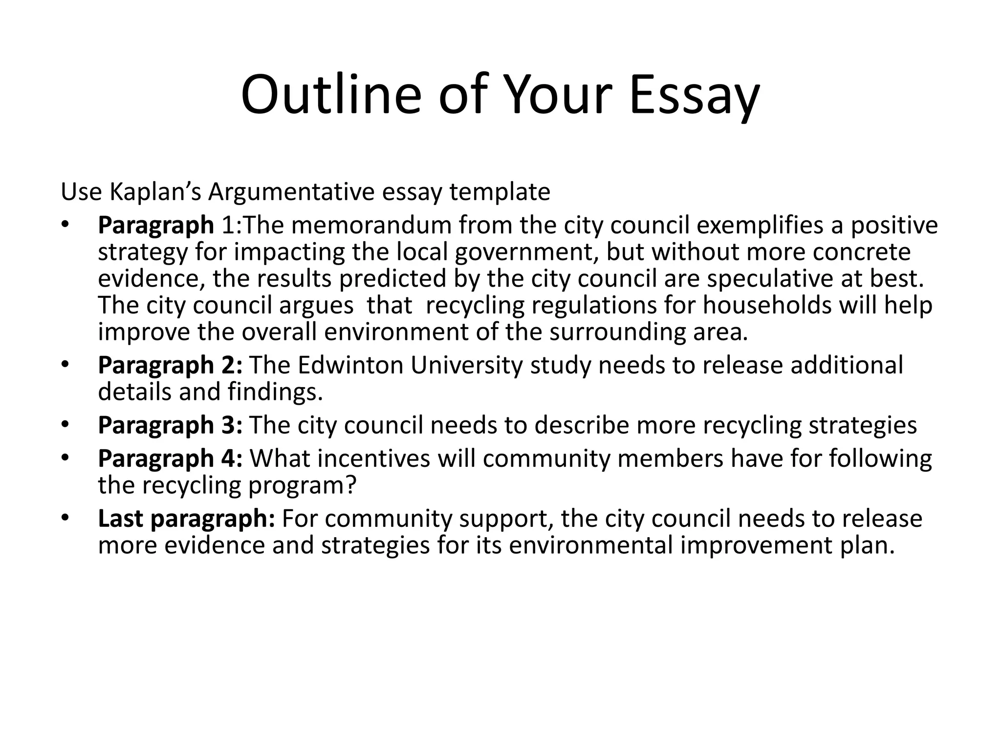 Outline of Your Essay
Use Kaplan’s Argumentative essay template
• Paragraph 1:The memorandum from the city council exemplifies a positive
strategy for impacting the local government, but without more concrete
evidence, the results predicted by the city council are speculative at best.
The city council argues that recycling regulations for households will help
improve the overall environment of the surrounding area.
• Paragraph 2: The Edwinton University study needs to release additional
details and findings.
• Paragraph 3: The city council needs to describe more recycling strategies
• Paragraph 4: What incentives will community members have for following
the recycling program?
• Last paragraph: For community support, the city council needs to release
more evidence and strategies for its environmental improvement plan.
 
