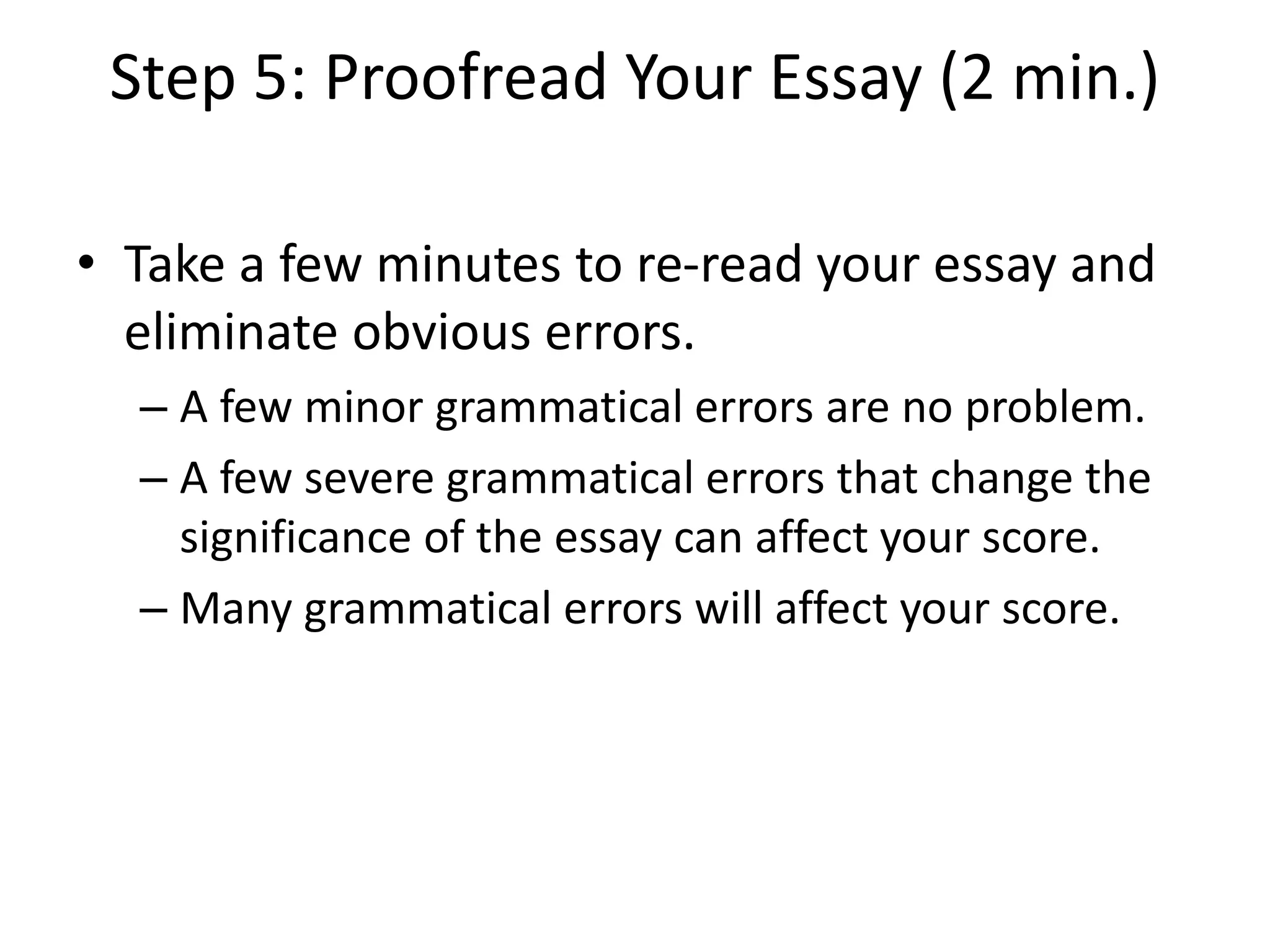 Step 5: Proofread Your Essay (2 min.)
• Take a few minutes to re-read your essay and
eliminate obvious errors.
– A few minor grammatical errors are no problem.
– A few severe grammatical errors that change the
significance of the essay can affect your score.
– Many grammatical errors will affect your score.
 