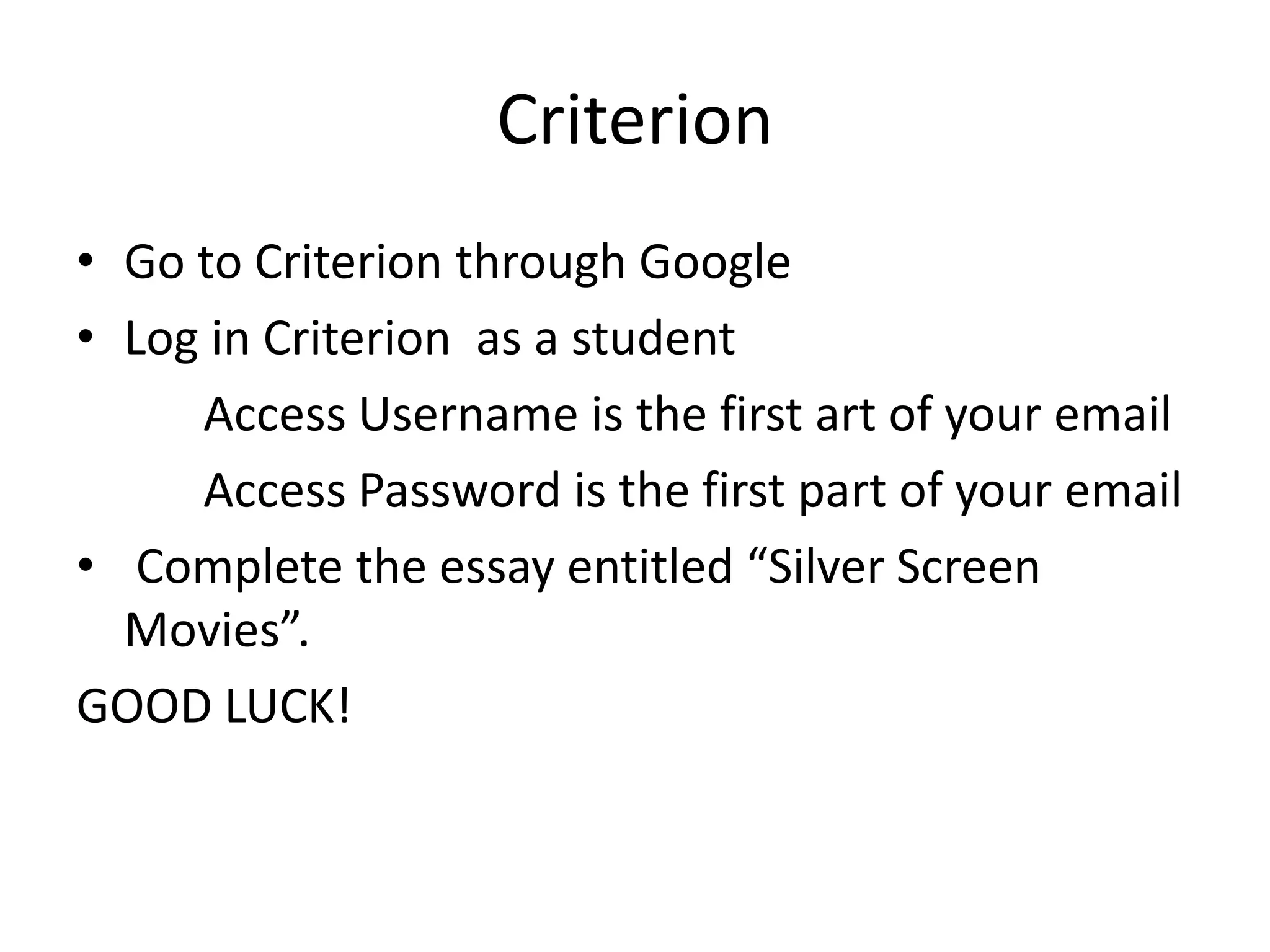 Criterion
• Go to Criterion through Google
• Log in Criterion as a student
Access Username is the first art of your email
Access Password is the first part of your email
• Complete the essay entitled “Silver Screen
Movies”.
GOOD LUCK!
 