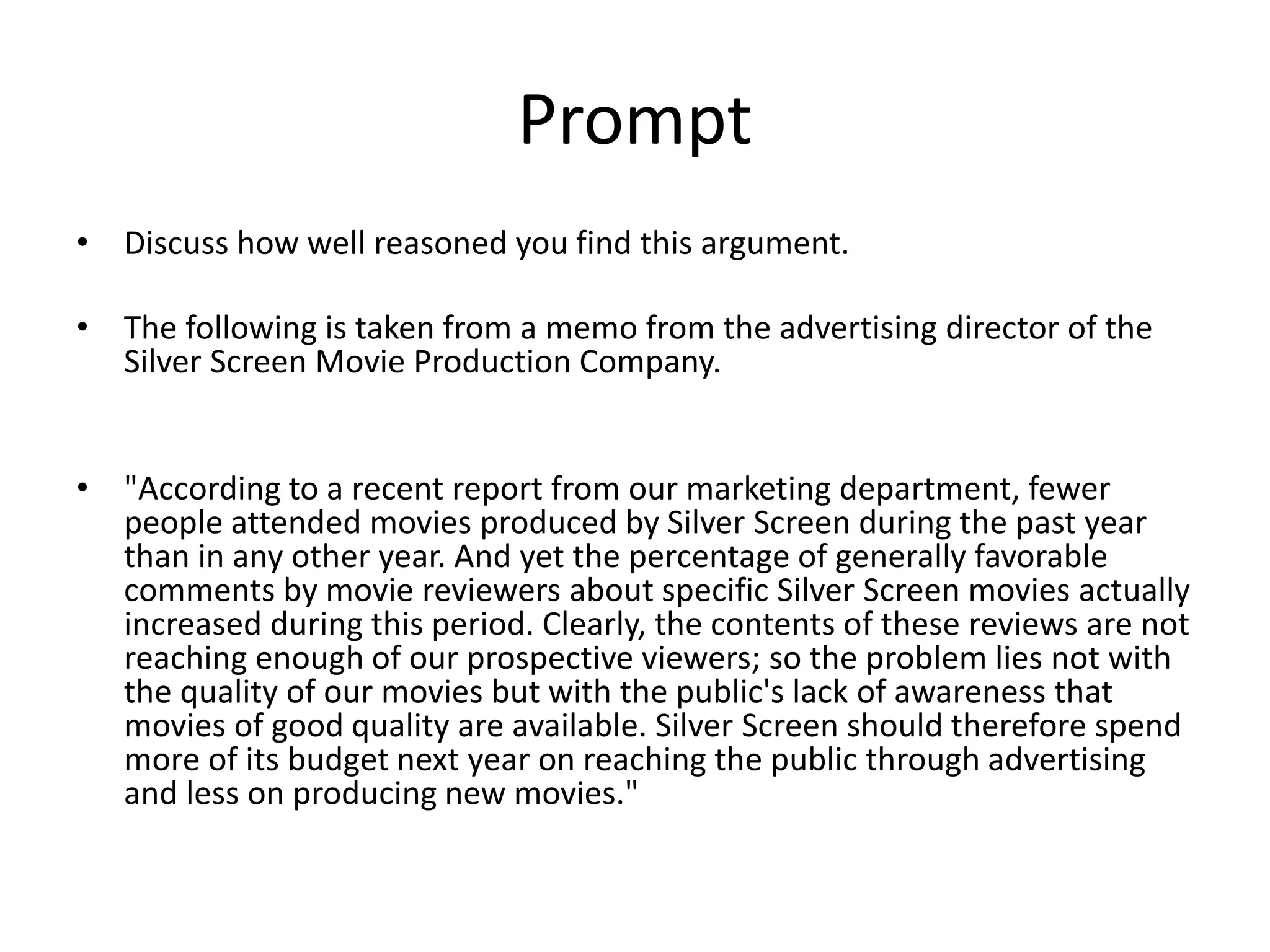 Prompt
• Discuss how well reasoned you find this argument.
• The following is taken from a memo from the advertising director of the
Silver Screen Movie Production Company.
• "According to a recent report from our marketing department, fewer
people attended movies produced by Silver Screen during the past year
than in any other year. And yet the percentage of generally favorable
comments by movie reviewers about specific Silver Screen movies actually
increased during this period. Clearly, the contents of these reviews are not
reaching enough of our prospective viewers; so the problem lies not with
the quality of our movies but with the public's lack of awareness that
movies of good quality are available. Silver Screen should therefore spend
more of its budget next year on reaching the public through advertising
and less on producing new movies."
 