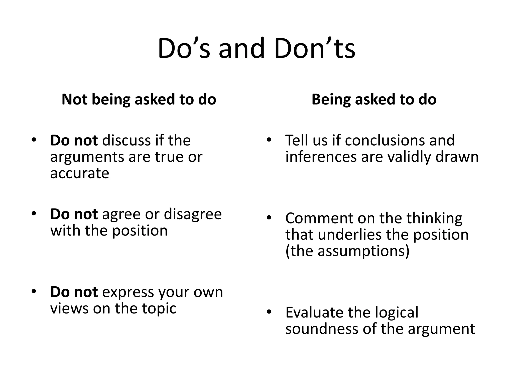 Do’s and Don’ts
Not being asked to do
• Do not discuss if the
arguments are true or
accurate
• Do not agree or disagree
with the position
• Do not express your own
views on the topic
Being asked to do
• Tell us if conclusions and
inferences are validly drawn
• Comment on the thinking
that underlies the position
(the assumptions)
• Evaluate the logical
soundness of the argument
 