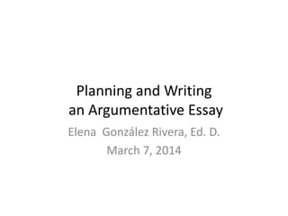 Planning and Writing
an Argumentative Essay
Elena González Rivera, Ed. D.
March 7, 2014
 