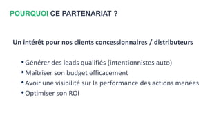 POURQUOI CE PARTENARIAT ?
Un intérêt pour nos clients concessionnaires / distributeurs
•Générer des leads qualifiés (intentionnistes auto)
•Maîtriser son budget efficacement
•Avoir une visibilité sur la performance des actions menées
•Optimiser son ROI
 