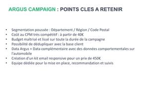 ARGUS CAMPAIGN : POINTS CLES A RETENIR
• Segmentation poussée : Département / Région / Code Postal
• Coût au CPM très compétitif : à partir de 40€
• Budget maîtrisé et lissé sur toute la durée de la campagne
• Possibilité de dédupliquer avec la base client
• Data Argus + Data complémentaire avec des données comportementales sur
l'automobile
• Création d'un kit email responsive pour un prix de 450€
• Equipe dédiée pour la mise en place, recommandation et suivis
 