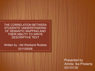 THE CORRELATION BETWEEN
STUDENTS’ UNDERSTANDING
OF SEMANTIC MAPPING AND
THEIR ABILITY TO WRITE
DESCRIPTIVE TEXT
Written by : Alit Wisdianti Rodista
031105008

Presented by
Arinda Ika Pristanty
03110130

 