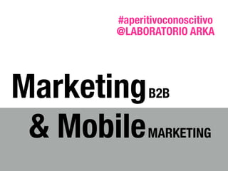 MarketingB2B
& MobileMARKETING
@LABORATORIO ARKA
#aperitivoconoscitivo
 