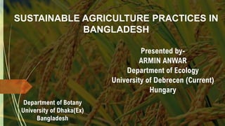 SUSTAINABLE AGRICULTURE PRACTICES IN
BANGLADESH
Presented by-
ARMIN ANWAR
Department of Ecology
University of Debrecen (Current)
Hungary
Department of Botany
University of Dhaka(Ex)
Bangladesh
 