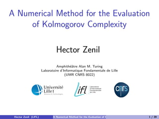 A Numerical Method for the Evaluation
     of Kolmogorov Complexity

                                Hector Zenil
                                Amphith´ˆtre Alan M. Turing
                                          ea
                       Laboratoire d’Informatique Fondamentale de Lille
                                      (UMR CNRS 8022)




 Hector Zenil (LIFL)          A Numerical Method for the Evaluation of Kolmogorov Complexity   1 / 39
 