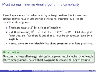 Most strings have maximal algorithmic complexity

Even if one cannot tell when a string is truly random it is known most
strings cannot have much shorter generating programs by a simple
combinatoric argument:
    There are exactly 2n bit strings of length n,
    But there are only 20 + 21 + 22 + . . . + 2(n−1) = 2n − 1 bit strings of
    fewer bits. (in fact there is one that cannot be compressed even by a
    single bit)
    Hence, there are considerably less short programs than long programs.


Basic notion
One can’t pair-up all n-length strings with programs of much shorter length
(there simply aren’t enough short programs to encode all longer strings).


    Hector Zenil (LIFL)   A Numerical Method for the Evaluation of Kolmogorov Complexity   10 / 39
 