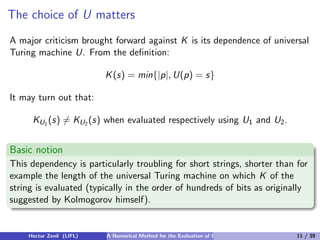The choice of U matters
A major criticism brought forward against K is its dependence of universal
Turing machine U. From the deﬁnition:

                          K (s) = min{|p|, U(p) = s}

It may turn out that:

     KU1 (s) = KU2 (s) when evaluated respectively using U1 and U2 .


Basic notion
This dependency is particularly troubling for short strings, shorter than for
example the length of the universal Turing machine on which K of the
string is evaluated (typically in the order of hundreds of bits as originally
suggested by Kolmogorov himself).


    Hector Zenil (LIFL)   A Numerical Method for the Evaluation of Kolmogorov Complexity   11 / 39
 
