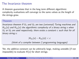 The Invariance theorem
A theorem guarantees that in the long term diﬀerent algorithmic
complexity evaluations will converge to the same values as the length of
the strings grow.

Theorem
Invariance theorem If U1 and U2 are two (universal) Turing machines and
KU1 (s) and KU2 (s) the algorithmic complexity of a binary string s when
U1 or U2 are used respectively, there exists a constant c such that for all
binary string s:

                             |KU1 (s) − KU2 (s)| < c
           (think of a compiler between 2 programming languages)

Yet, the additive constant can be arbitrarily large, making unstable (if not
impossible) to evaluate K (s) for short strings.

    Hector Zenil (LIFL)   A Numerical Method for the Evaluation of Kolmogorov Complexity   12 / 39
 