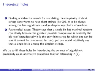 Theoretical holes


  1   Finding a stable framework for calculating the complexity of short
      strings (one wants to have short strings like 000...0 to be always
      among the less algorithmic random despite any choice of machine.
  2   Pathological cases: Theory says that a single bit has maximal random
      complexity because the greatest possible compression is evidently the
      bit itself (paradoxically it is the only ﬁnite string for which one can be
      sure it cannot be compressed further), yet one would intuitively say
      that a single bit is among the simplest strings.

We try to ﬁll these holes by introducing the concept of algorithmic
probability as an alternative evaluation tool for calculating K (s).




      Hector Zenil (LIFL)   A Numerical Method for the Evaluation of Kolmogorov Complexity   13 / 39
 