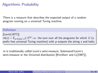 Algorithmic Probability


There is a measure that describes the expected output of a random
program running on a universal Turing machine.


Deﬁnition
[Levin(1977)]
m(s) = Σp:U(p)=s 1/2|p| i.e. the sum over all the programs for which U (a
preﬁx free universal Turing machine) with p outputs the string s and halts.


m is traditionally called Levin’s semi-measure, Solomonof-Levin’s
semi-measure or the Universal distribution [Kirchherr and Li(1997)].




    Hector Zenil (LIFL)   A Numerical Method for the Evaluation of Kolmogorov Complexity   14 / 39
 