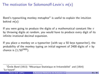 The motivation for Solomonoﬀ-Levin’s m(s)


Borel’s typewriting monkey metaphor1 is useful to explain the intuition
behind m(s):

If you were going to produce the digits of a mathematical constant like π
by throwing digits at random, you would have to produce every digit of its
inﬁnite irrational decimal expansion.

If you place a monkey on a typewriter (with say a 50 keys typewriter), the
probability of the monkey typing an initial segment of 2400 digits of π by
chance is (1/502400 ).




   1´
    Emile Borel (1913) “M´canique Statistique et Irr´versibilit´” and (1914)
                         e                          e          e
“Le hasard”.
     Hector Zenil (LIFL)    A Numerical Method for the Evaluation of Kolmogorov Complexity   15 / 39
 