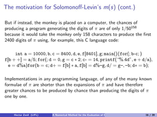The motivation for Solomonoﬀ-Levin’s m(s) (cont.)

But if instead, the monkey is placed on a computer, the chances of
producing a program generating the digits of π are of only 1/50158
because it would take the monkey only 158 characters to produce the ﬁrst
2400 digits of π using, for example, this C language code:

     int a = 10000, b, c = 8400, d, e, f[8401], g; main(){for(; b-c; )
f[b + +] = a/5; for(; d = 0, g = c ∗ 2; c- = 14, printf(“%.4d”, e + d/a),
  e = d%a)for(b = c; d+ = f[b] ∗ a, f[b] = d%–g, d/ = g–, –b; d∗ = b);

Implementations in any programming language, of any of the many known
formulae of π are shorter than the expansions of π and have therefore
greater chances to be produced by chance than producing the digits of π
one by one.


    Hector Zenil (LIFL)   A Numerical Method for the Evaluation of Kolmogorov Complexity   16 / 39
 