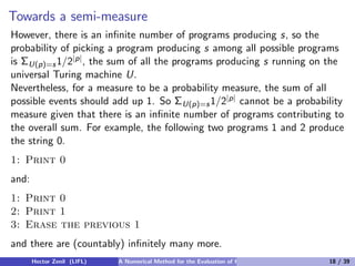 Towards a semi-measure
However, there is an inﬁnite number of programs producing s, so the
probability of picking a program producing s among all possible programs
is ΣU(p)=s 1/2|p| , the sum of all the programs producing s running on the
universal Turing machine U.
Nevertheless, for a measure to be a probability measure, the sum of all
possible events should add up 1. So ΣU(p)=s 1/2|p| cannot be a probability
measure given that there is an inﬁnite number of programs contributing to
the overall sum. For example, the following two programs 1 and 2 produce
the string 0.
1: Print 0
and:
1: Print 0
2: Print 1
3: Erase the previous 1
and there are (countably) inﬁnitely many more.
       Hector Zenil (LIFL)   A Numerical Method for the Evaluation of Kolmogorov Complexity   18 / 39
 