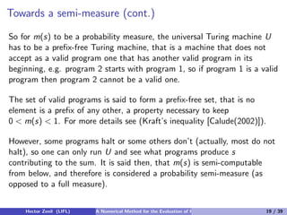 Towards a semi-measure (cont.)

So for m(s) to be a probability measure, the universal Turing machine U
has to be a preﬁx-free Turing machine, that is a machine that does not
accept as a valid program one that has another valid program in its
beginning, e.g. program 2 starts with program 1, so if program 1 is a valid
program then program 2 cannot be a valid one.

The set of valid programs is said to form a preﬁx-free set, that is no
element is a preﬁx of any other, a property necessary to keep
0 < m(s) < 1. For more details see (Kraft’s inequality [Calude(2002)]).

However, some programs halt or some others don’t (actually, most do not
halt), so one can only run U and see what programs produce s
contributing to the sum. It is said then, that m(s) is semi-computable
from below, and therefore is considered a probability semi-measure (as
opposed to a full measure).


    Hector Zenil (LIFL)   A Numerical Method for the Evaluation of Kolmogorov Complexity   19 / 39
 