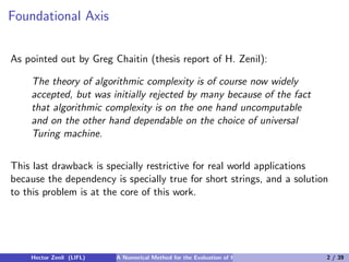 Foundational Axis


As pointed out by Greg Chaitin (thesis report of H. Zenil):

    The theory of algorithmic complexity is of course now widely
    accepted, but was initially rejected by many because of the fact
    that algorithmic complexity is on the one hand uncomputable
    and on the other hand dependable on the choice of universal
    Turing machine.


This last drawback is specially restrictive for real world applications
because the dependency is specially true for short strings, and a solution
to this problem is at the core of this work.




    Hector Zenil (LIFL)   A Numerical Method for the Evaluation of Kolmogorov Complexity   2 / 39
 