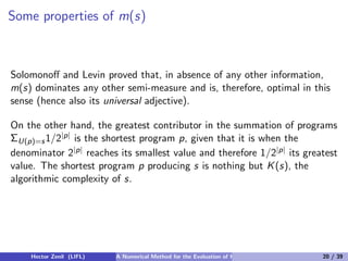 Some properties of m(s)



Solomonoﬀ and Levin proved that, in absence of any other information,
m(s) dominates any other semi-measure and is, therefore, optimal in this
sense (hence also its universal adjective).

On the other hand, the greatest contributor in the summation of programs
ΣU(p)=s 1/2|p| is the shortest program p, given that it is when the
denominator 2|p| reaches its smallest value and therefore 1/2|p| its greatest
value. The shortest program p producing s is nothing but K (s), the
algorithmic complexity of s.




    Hector Zenil (LIFL)   A Numerical Method for the Evaluation of Kolmogorov Complexity   20 / 39
 