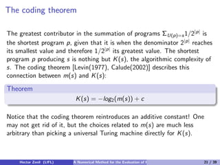 The coding theorem

The greatest contributor in the summation of programs ΣU(p)=s 1/2|p| is
the shortest program p, given that it is when the denominator 2|p| reaches
its smallest value and therefore 1/2|p| its greatest value. The shortest
program p producing s is nothing but K (s), the algorithmic complexity of
s. The coding theorem [Levin(1977), Calude(2002)] describes this
connection between m(s) and K (s):

Theorem
                           K (s) = −log2 (m(s)) + c

Notice that the coding theorem reintroduces an additive constant! One
may not get rid of it, but the choices related to m(s) are much less
arbitrary than picking a universal Turing machine directly for K (s).



    Hector Zenil (LIFL)   A Numerical Method for the Evaluation of Kolmogorov Complexity   21 / 39
 