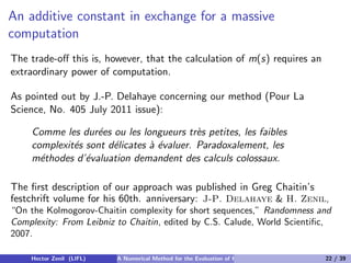 An additive constant in exchange for a massive
computation
The trade-oﬀ this is, however, that the calculation of m(s) requires an
extraordinary power of computation.

As pointed out by J.-P. Delahaye concerning our method (Pour La
Science, No. 405 July 2011 issue):

     Comme les dur´es ou les longueurs tr`s petites, les faibles
                   e                       e
     complexit´s sont d´licates ` ´valuer. Paradoxalement, les
              e        e        ae
     m´thodes d’´valuation demandent des calculs colossaux.
       e         e

The ﬁrst description of our approach was published in Greg Chaitin’s
festchrift volume for his 60th. anniversary: J-P. Delahaye & H. Zenil,
“On the Kolmogorov-Chaitin complexity for short sequences,” Randomness and
Complexity: From Leibniz to Chaitin, edited by C.S. Calude, World Scientiﬁc,
2007.

    Hector Zenil (LIFL)   A Numerical Method for the Evaluation of Kolmogorov Complexity   22 / 39
 