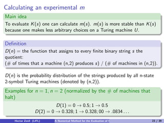 Calculating an experimental m
Main idea
To evaluate K (s) one can calculate m(s). m(s) is more stable than K (s)
because one makes less arbitrary choices on a Turing machine U.

Deﬁnition
D(n) = the function that assigns to every ﬁnite binary string s the
quotient:
(# of times that a machine (n,2) produces s) / (# of machines in (n,2)).

D(n) is the probability distribution of the strings produced by all n-state
2-symbol Turing machines (denoted by (n,2)).
Examples for n = 1, n = 2 (normalized by the # of machines that
halt)
                            D(1) = 0 → 0.5; 1 → 0.5
                   D(2) = 0 → 0.328; 1 → 0.328; 00 → .0834 . . .
    Hector Zenil (LIFL)     A Numerical Method for the Evaluation of Kolmogorov Complexity   23 / 39
 