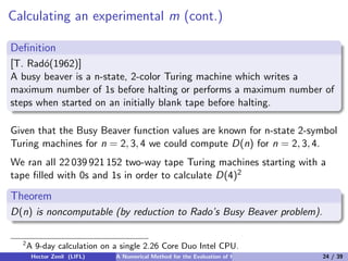 Calculating an experimental m (cont.)

Deﬁnition
[T. Rad´(1962)]
       o
A busy beaver is a n-state, 2-color Turing machine which writes a
maximum number of 1s before halting or performs a maximum number of
steps when started on an initially blank tape before halting.

Given that the Busy Beaver function values are known for n-state 2-symbol
Turing machines for n = 2, 3, 4 we could compute D(n) for n = 2, 3, 4.
We ran all 22 039 921 152 two-way tape Turing machines starting with a
tape ﬁlled with 0s and 1s in order to calculate D(4)2

Theorem
D(n) is noncomputable (by reduction to Rado’s Busy Beaver problem).

  2
      A 9-day calculation on a single 2.26 Core Duo Intel CPU.
       Hector Zenil (LIFL)   A Numerical Method for the Evaluation of Kolmogorov Complexity   24 / 39
 