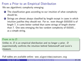From a Prior to an Empirical Distribution
We see algorithmic complexity emerging:
  1   The classiﬁcation goes according to our intuition of what complexity
      should be.
  2   Strings are almost always classiﬁed by length except in cases in which
      intuition justiﬁes they should not. For ex. even though 0101010 is of
      length 7, it came better ranked than some strings of length shorter
      than 7. One sees emerging the low random complexity of 010101...
      as a simple string.


From m to D
Unlike m, D is an empirical distribution and no longer a prior. D
experimentally conﬁrms the intuition behind Solomonoﬀ and Levin’s
measure.


Full tables are available online: www.algorithmicnature.org
      Hector Zenil (LIFL)   A Numerical Method for the Evaluation of Kolmogorov Complexity   27 / 39
 