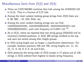 Miscellaneous facts from D(3) and D(4)
   There are 5 970 768 960 machines that halt among the 22 039 921 152
   in (4,2). That is a fraction of 0.27 halt.
   Among the most random looking group strings from D(4) there are :
   0, 00, 000..., 01, 010, 0101, etc.
   Among the most random looking strings one can ﬁnd:
   1101010101010101, 1101010100010101, 1010101010101011 and
   1010100010101011, each with frequency of 5.4447×10−10 .
   As in D(3), where we reported that one string group (0101010 and its
   reversion) climbed positions, in D(4) 399 strings climbed to the top
   and were not sorted among their length groups.
   In D(4) string length was no longer a classiﬁcation determinant. For
   example, between positions 780 and 790, string lengths are: 11, 10,
   10, 11, 9, 10, 9, 9, 9, 10 and 9 bits.
   D(4) preserves the string order of D(3) except in 17 places out of 128
   strings in D(3) ordered from highest to lowest string frequency.
   Hector Zenil (LIFL)   A Numerical Method for the Evaluation of Kolmogorov Complexity   28 / 39
 