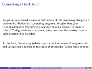 Connecting D back to m



To get m we replaced a uniform distribution of bits composing strings to a
uniform distribution bits composing programs. Imagine that your
(Turing-complete) programming language allows a monkey to produce
rules of Turing machines at random, every time that the monkey types a
valid program it is executed.


At the limit, the monkey (which is just a random source of programs) will
end up covering a sample of the space of all possible Turing machine rules.




    Hector Zenil (LIFL)   A Numerical Method for the Evaluation of Kolmogorov Complexity   29 / 39
 
