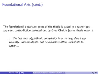 Foundational Axis (cont.)




The foundational departure point of the thesis is based in a rather but
apparent contradiction, pointed out by Greg Chaitin (same thesis report):

    ... the fact that algorithmic complexity is extremely, dare I say
    violently, uncomputable, but nevertheless often irresistible to
    apply ...




    Hector Zenil (LIFL)   A Numerical Method for the Evaluation of Kolmogorov Complexity   3 / 39
 