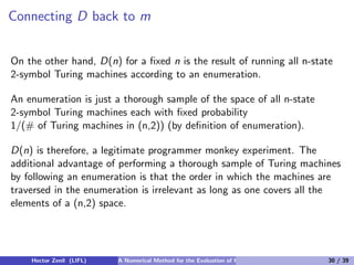 Connecting D back to m


On the other hand, D(n) for a ﬁxed n is the result of running all n-state
2-symbol Turing machines according to an enumeration.

An enumeration is just a thorough sample of the space of all n-state
2-symbol Turing machines each with ﬁxed probability
1/(# of Turing machines in (n,2)) (by deﬁnition of enumeration).

D(n) is therefore, a legitimate programmer monkey experiment. The
additional advantage of performing a thorough sample of Turing machines
by following an enumeration is that the order in which the machines are
traversed in the enumeration is irrelevant as long as one covers all the
elements of a (n,2) space.




    Hector Zenil (LIFL)   A Numerical Method for the Evaluation of Kolmogorov Complexity   30 / 39
 