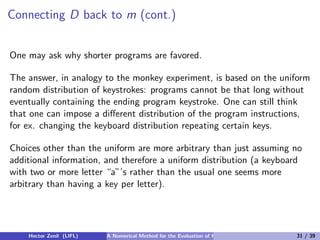 Connecting D back to m (cont.)


One may ask why shorter programs are favored.

The answer, in analogy to the monkey experiment, is based on the uniform
random distribution of keystrokes: programs cannot be that long without
eventually containing the ending program keystroke. One can still think
that one can impose a diﬀerent distribution of the program instructions,
for ex. changing the keyboard distribution repeating certain keys.

Choices other than the uniform are more arbitrary than just assuming no
additional information, and therefore a uniform distribution (a keyboard
with two or more letter “a”’s rather than the usual one seems more
arbitrary than having a key per letter).




    Hector Zenil (LIFL)   A Numerical Method for the Evaluation of Kolmogorov Complexity   31 / 39
 