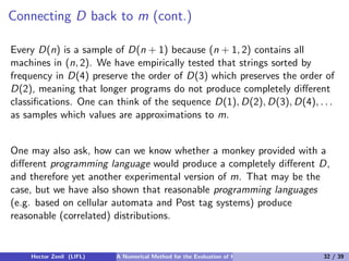 Connecting D back to m (cont.)

Every D(n) is a sample of D(n + 1) because (n + 1, 2) contains all
machines in (n, 2). We have empirically tested that strings sorted by
frequency in D(4) preserve the order of D(3) which preserves the order of
D(2), meaning that longer programs do not produce completely diﬀerent
classiﬁcations. One can think of the sequence D(1), D(2), D(3), D(4), . . .
as samples which values are approximations to m.


One may also ask, how can we know whether a monkey provided with a
diﬀerent programming language would produce a completely diﬀerent D,
and therefore yet another experimental version of m. That may be the
case, but we have also shown that reasonable programming languages
(e.g. based on cellular automata and Post tag systems) produce
reasonable (correlated) distributions.


    Hector Zenil (LIFL)   A Numerical Method for the Evaluation of Kolmogorov Complexity   32 / 39
 