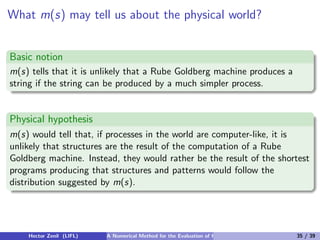 What m(s) may tell us about the physical world?


Basic notion
m(s) tells that it is unlikely that a Rube Goldberg machine produces a
string if the string can be produced by a much simpler process.


Physical hypothesis
m(s) would tell that, if processes in the world are computer-like, it is
unlikely that structures are the result of the computation of a Rube
Goldberg machine. Instead, they would rather be the result of the shortest
programs producing that structures and patterns would follow the
distribution suggested by m(s).




    Hector Zenil (LIFL)   A Numerical Method for the Evaluation of Kolmogorov Complexity   35 / 39
 