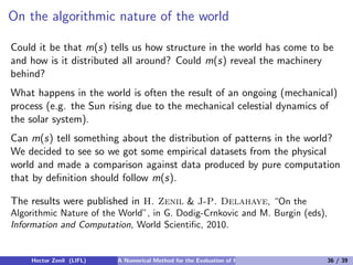 On the algorithmic nature of the world

Could it be that m(s) tells us how structure in the world has come to be
and how is it distributed all around? Could m(s) reveal the machinery
behind?
What happens in the world is often the result of an ongoing (mechanical)
process (e.g. the Sun rising due to the mechanical celestial dynamics of
the solar system).
Can m(s) tell something about the distribution of patterns in the world?
We decided to see so we got some empirical datasets from the physical
world and made a comparison against data produced by pure computation
that by deﬁnition should follow m(s).

The results were published in H. Zenil & J-P. Delahaye, “On the
Algorithmic Nature of the World”, in G. Dodig-Crnkovic and M. Burgin (eds),
Information and Computation, World Scientiﬁc, 2010.


    Hector Zenil (LIFL)   A Numerical Method for the Evaluation of Kolmogorov Complexity   36 / 39
 