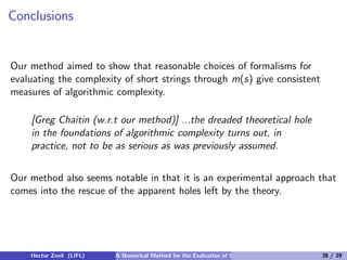 Conclusions


Our method aimed to show that reasonable choices of formalisms for
evaluating the complexity of short strings through m(s) give consistent
measures of algorithmic complexity.

    [Greg Chaitin (w.r.t our method)] ...the dreaded theoretical hole
    in the foundations of algorithmic complexity turns out, in
    practice, not to be as serious as was previously assumed.


Our method also seems notable in that it is an experimental approach that
comes into the rescue of the apparent holes left by the theory.




    Hector Zenil (LIFL)   A Numerical Method for the Evaluation of Kolmogorov Complexity   38 / 39
 