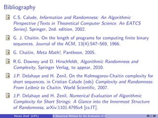 Bibliography
   C.S. Calude, Information and Randomness: An Algorithmic
   Perspective (Texts in Theoretical Computer Science. An EATCS
   Series), Springer, 2nd. edition, 2002.
   G. J. Chaitin. On the length of programs for computing ﬁnite binary
   sequences. Journal of the ACM, 13(4):547–569, 1966.
   G. Chaitin, Meta Math!, Pantheon, 2005.
   R.G. Downey and D. Hirschfeldt, Algorithmic Randomness and
   Complexity, Springer Verlag, to appear, 2010.
   J.P. Delahaye and H. Zenil, On the Kolmogorov-Chaitin complexity for
   short sequences, in Cristian Calude (eds) Complexity and Randomness:
   From Leibniz to Chaitin. World Scientiﬁc, 2007.
   J.P. Delahaye and H. Zenil, Numerical Evaluation of Algorithmic
   Complexity for Short Strings: A Glance into the Innermost Structure
   of Randomness, arXiv:1101.4795v4 [cs.IT].
   Hector Zenil (LIFL)   A Numerical Method for the Evaluation of Kolmogorov Complexity   39 / 39
 