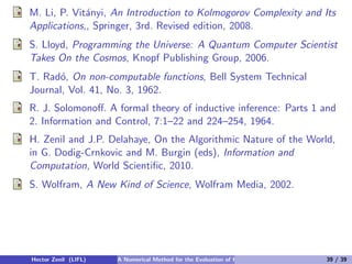 M. Li, P. Vit´nyi, An Introduction to Kolmogorov Complexity and Its
             a
Applications,, Springer, 3rd. Revised edition, 2008.
S. Lloyd, Programming the Universe: A Quantum Computer Scientist
Takes On the Cosmos, Knopf Publishing Group, 2006.
T. Rad´, On non-computable functions, Bell System Technical
      o
Journal, Vol. 41, No. 3, 1962.
R. J. Solomonoﬀ. A formal theory of inductive inference: Parts 1 and
2. Information and Control, 7:1–22 and 224–254, 1964.
H. Zenil and J.P. Delahaye, On the Algorithmic Nature of the World,
in G. Dodig-Crnkovic and M. Burgin (eds), Information and
Computation, World Scientiﬁc, 2010.
S. Wolfram, A New Kind of Science, Wolfram Media, 2002.




Hector Zenil (LIFL)   A Numerical Method for the Evaluation of Kolmogorov Complexity   39 / 39
 