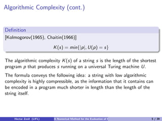 Algorithmic Complexity (cont.)


Deﬁnition
[Kolmogorov(1965), Chaitin(1966)]

                          K (s) = min{|p|, U(p) = s}

The algorithmic complexity K (s) of a string s is the length of the shortest
program p that produces s running on a universal Turing machine U.
The formula conveys the following idea: a string with low algorithmic
complexity is highly compressible, as the information that it contains can
be encoded in a program much shorter in length than the length of the
string itself.




    Hector Zenil (LIFL)   A Numerical Method for the Evaluation of Kolmogorov Complexity   5 / 39
 