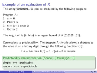 Example of an evaluation of K
The string 01010101...01 can be produced by the following program:

Program A:
1: n:= 0
2: Print n
3: n:= n+1 mod 2
4: Goto 2

The length of A (in bits) is an upper bound of K (010101...01).

Connections to predictability: The program A trivially allows a shortcut to
the value of an arbitrary digit through the following function f(n):
                   if n = 2m then f (n) = 1, f (n) = 0 otherwise.

Predictability characterization (Shnorr) [Downey(2010)]
simple ⇐⇒ predictable
random ⇐⇒ unpredictable
    Hector Zenil (LIFL)     A Numerical Method for the Evaluation of Kolmogorov Complexity   7 / 39
 