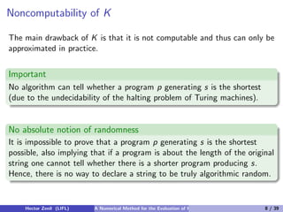 Noncomputability of K

The main drawback of K is that it is not computable and thus can only be
approximated in practice.


Important
No algorithm can tell whether a program p generating s is the shortest
(due to the undecidability of the halting problem of Turing machines).


No absolute notion of randomness
It is impossible to prove that a program p generating s is the shortest
possible, also implying that if a program is about the length of the original
string one cannot tell whether there is a shorter program producing s.
Hence, there is no way to declare a string to be truly algorithmic random.


    Hector Zenil (LIFL)   A Numerical Method for the Evaluation of Kolmogorov Complexity   8 / 39
 