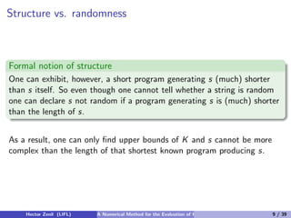 Structure vs. randomness



Formal notion of structure
One can exhibit, however, a short program generating s (much) shorter
than s itself. So even though one cannot tell whether a string is random
one can declare s not random if a program generating s is (much) shorter
than the length of s.


As a result, one can only ﬁnd upper bounds of K and s cannot be more
complex than the length of that shortest known program producing s.




    Hector Zenil (LIFL)   A Numerical Method for the Evaluation of Kolmogorov Complexity   9 / 39
 